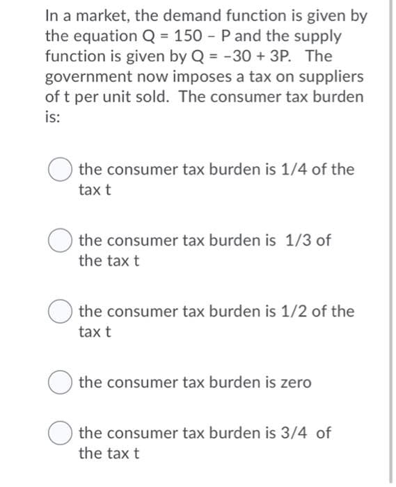 In a market, the demand function is given by
the equation Q = 150 - P and the supply
function is given by Q = -30 + 3P. The
government now imposes a tax on suppliers
of t per unit sold. The consumer tax burden
is:
the consumer tax burden is 1/4 of the
tax t
the consumer tax burden is 1/3 of
the tax t
the consumer tax burden is 1/2 of the
tax t
the consumer tax burden is zero
O the consumer tax burden is 3/4 of
the tax t
