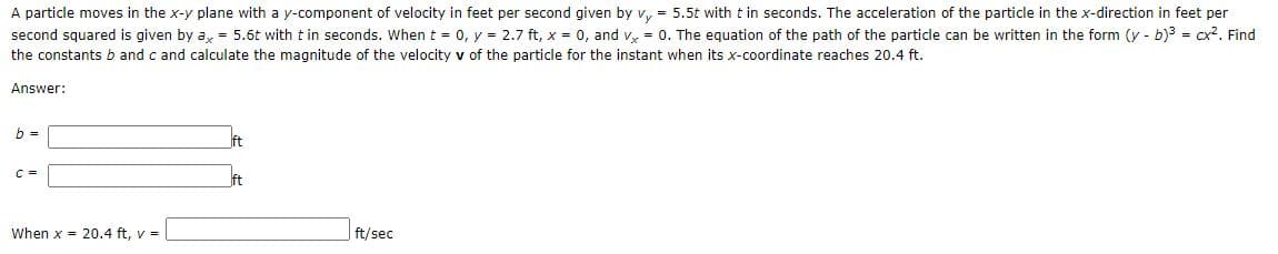 A particle moves in the x-y plane with a y-component of velocity in feet per second given by v, = 5.5t with t in seconds. The acceleration of the particle in the x-direction in feet per
second squared is given by a, = 5.6t with t in seconds. When t = 0, y = 2.7 ft, x = 0, and v, = 0. The equation of the path of the particle can be written in the form (y - b)? = cx?. Find
the constants b and c and calculate the magnitude of the velocity v of the particle for the instant when its x-coordinate reaches 20.4 ft.
Answer:
b =
ft
C =
ft
When x = 20.4 ft, v =
ft/sec
