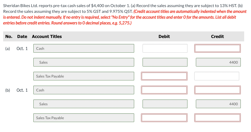 Sheridan Bikes Ltd. reports pre-tax cash sales of $4,400 on October 1. (a) Record the sales assuming they are subject to 13% HST. (b)
Record the sales assuming they are subject to 5% GST and 9.975% QST. (Credit account titles are automatically indented when the amount
is entered. Do not indent manually. If no entry is required, select "No Entry" for the account titles and enter O for the amounts. List all debit
entries before credit entries. Round answers to O decimal places, e.g. 5,275.)
No. Date Account Titles
(a)
(b)
Oct. 1
Oct. 1
Cash
Sales
Sales Tax Payable
Cash
Sales
Sales Tax Payable
11
Debit
11
Credit
4400
4400