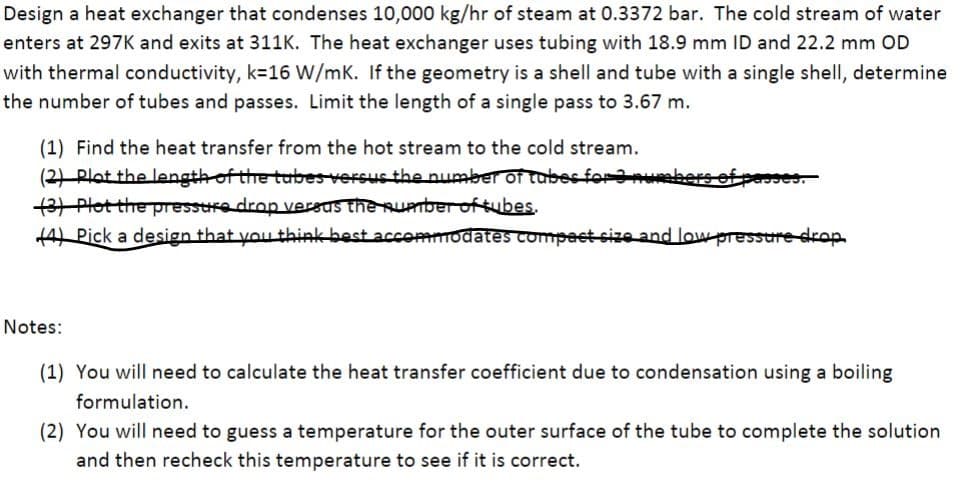 Design a heat exchanger that condenses 10,000 kg/hr of steam at 0.3372 bar. The cold stream of water
enters at 297K and exits at 311K. The heat exchanger uses tubing with 18.9 mm ID and 22.2 mm OD
with thermal conductivity, k=16 W/mK. If the geometry is a shell and tube with a single shell, determine
the number of tubes and passes. Limit the length of a single pass to 3.67 m.
(1) Find the heat transfer from the hot stream to the cold stream.
(2) Plot the length of the tubes versus the number of tubes for 3 punebers of per
(3) Plot the pressure drop versus the number of tubes.
(4) Pick a design that you think best accommodates compact size and low pressure drop.
Notes:
(1) You will need to calculate the heat transfer coefficient due to condensation using a boiling
formulation.
(2) You will need to guess a temperature for the outer surface of the tube to complete the solution
and then recheck this temperature to see if it is correct.