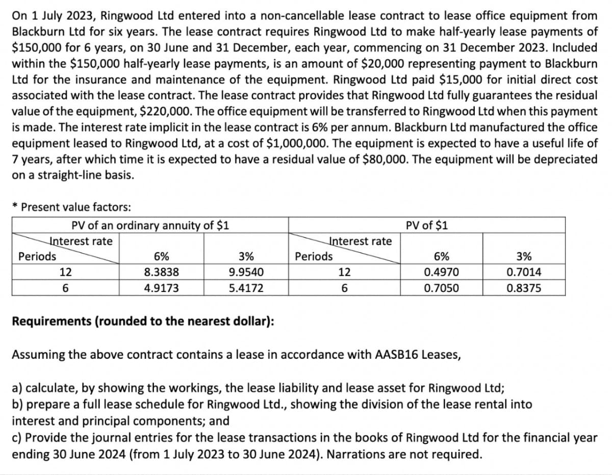 On 1 July 2023, Ringwood Ltd entered into a non-cancellable lease contract to lease office equipment from
Blackburn Ltd for six years. The lease contract requires Ringwood Ltd to make half-yearly lease payments of
$150,000 for 6 years, on 30 June and 31 December, each year, commencing on 31 December 2023. Included
within the $150,000 half-yearly lease payments, is an amount of $20,000 representing payment to Blackburn
Ltd for the insurance and maintenance of the equipment. Ringwood Ltd paid $15,000 for initial direct cost
associated with the lease contract. The lease contract provides that Ringwood Ltd fully guarantees the residual
value of the equipment, $220,000. The office equipment will be transferred to Ringwood Ltd when this payment
is made. The interest rate implicit in the lease contract is 6% per annum. Blackburn Ltd manufactured the office
equipment leased to Ringwood Ltd, at a cost of $1,000,000. The equipment is expected to have a useful life of
7 years, after which time it is expected to have a residual value of $80,000. The equipment will be depreciated
on a straight-line basis.
* Present value factors:
PV of an ordinary annuity of $1
Interest rate
Periods
12
6
6%
8.3838
4.9173
3%
9.9540
5.4172
Interest rate
T
Periods
12
6
PV of $1
6%
0.4970
0.7050
3%
0.7014
0.8375
Requirements (rounded to the nearest dollar):
Assuming the above contract contains a lease in accordance with AASB16 Leases,
a) calculate, by showing the workings, the lease liability and lease asset for Ringwood Ltd;
b) prepare a full lease schedule for Ringwood Ltd., showing the division of the lease rental into
interest and principal components; and
c) Provide the journal entries for the lease transactions in the books of Ringwood Ltd for the financial year
ending 30 June 2024 (from 1 July 2023 to 30 June 2024). Narrations are not required.