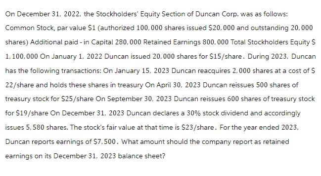On December 31, 2022, the Stockholders' Equity Section of Duncan Corp. was as follows:
Common Stock, par value $1 (authorized 100,000 shares issued $20,000 and outstanding 20,000
shares) Additional paid - in Capital 280,000 Retained Earnings 800,000 Total Stockholders Equity S
1,100,000 On January 1, 2022 Duncan issued 20,000 shares for $15/share. During 2023, Duncan
has the following transactions: On January 15, 2023 Duncan reacquires 2,000 shares at a cost of $
22/share and holds these shares in treasury On April 30, 2023 Duncan reissues 500 shares of
treasury stock for $25/share On September 30, 2023 Duncan reissues 600 shares of treasury stock
for $19/share On December 31, 2023 Duncan declares a 30% stock dividend and accordingly
issues 5, 580 shares. The stock's fair value at that time is $23/share. For the year ended 2023,
Duncan reports earnings of $7,500. What amount should the company report as retained
earnings on its December 31, 2023 balance sheet?
