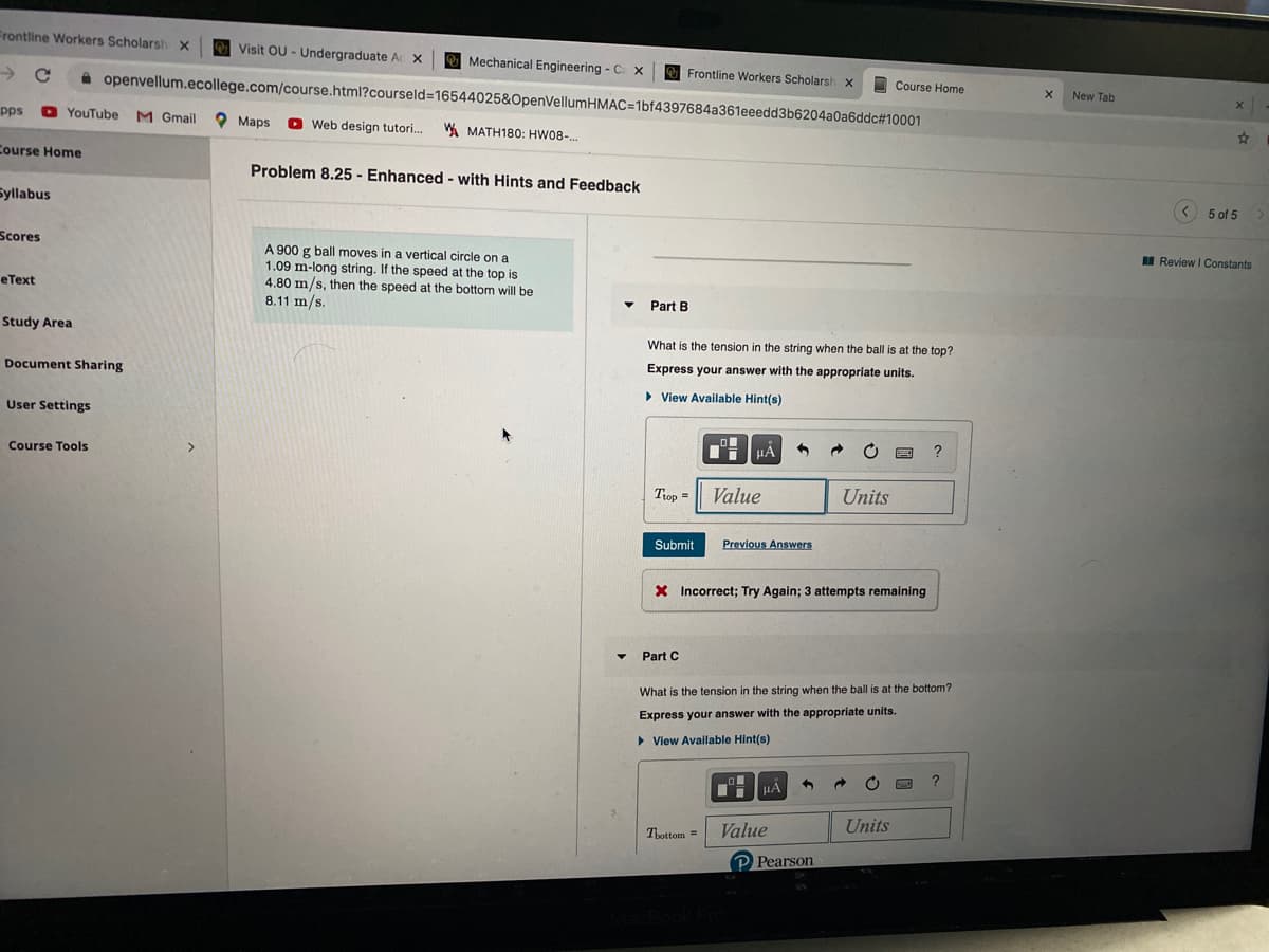 Frontline Workers Scholarsh x
Visit OU - Undergraduate Ac X
Mechanical Engineering - C X
Frontline Workers Scholarsh x
Course Home
A openvellum.ecollege.com/course.html?courseld=16544025&OpenVellumHMAC=1bf4397684a361eeedd3b6204a0a6ddc#10001
New Tab
pps
O YouTube M Gmail
O Maps
O Web design tutori..
WA MATH180: HW08-.
Course Home
Problem 8.25 - Enhanced - with Hints and Feedback
Syllabus
5 of 5
Scores
I Review I Constants
A 900 g ball moves in a vertical circle on a
1.09 m-long string. If the speed at the top is
4.80 m/s, then the speed at the bottom will be
8.11 m/s.
еТеxt
Part B
Study Area
What is the tension in the string when the ball is at the top?
Express your answer with the appropriate units.
Document Sharing
• View Available Hint(s)
User Settings
HẢ
Course Tools
Trop =
Value
Units
Submit
Previous Answers
X Incorrect; Try Again; 3 attempts remaining
Part C
What is the tension in the string when the ball is at the bottom?
Express your answer with the appropriate units.
• View Available Hint(s)
?
HA
Value
Units
Tbottom =
P Pearson
