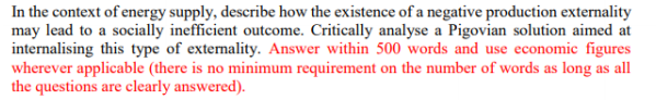 In the context of energy supply, describe how the existence of a negative production externality
may lead to a socially inefficient outcome. Critically analyse a Pigovian solution aimed at
internalising this type of externality. Answer within 500 words and use economic figures
wherever applicable (there is no minimum requirement on the number of words as long as all
the questions are clearly answered).
