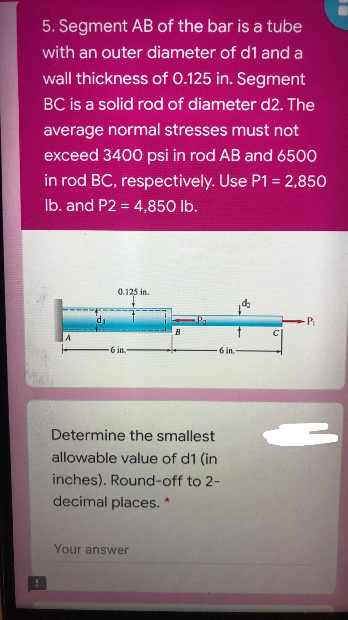 5. Segment AB of the bar is a tube
with an outer diameter of d1 and a
wall thickness of 0.125 in. Segment
BC is a solid rod of diameter d2. The
average normal stresses must not
exceed 3400 psi in rod AB and 6500
in rod BC, respectively. Use P1 = 2,850
Ib. and P2 = 4,850 lb.
%3D
0.125 in.
di
P2
-Pi
6 in.-
6 in.
Determine the smallest
allowable value of d1 (in
inches). Round-off to 2-
decimal places. *
Your answer
