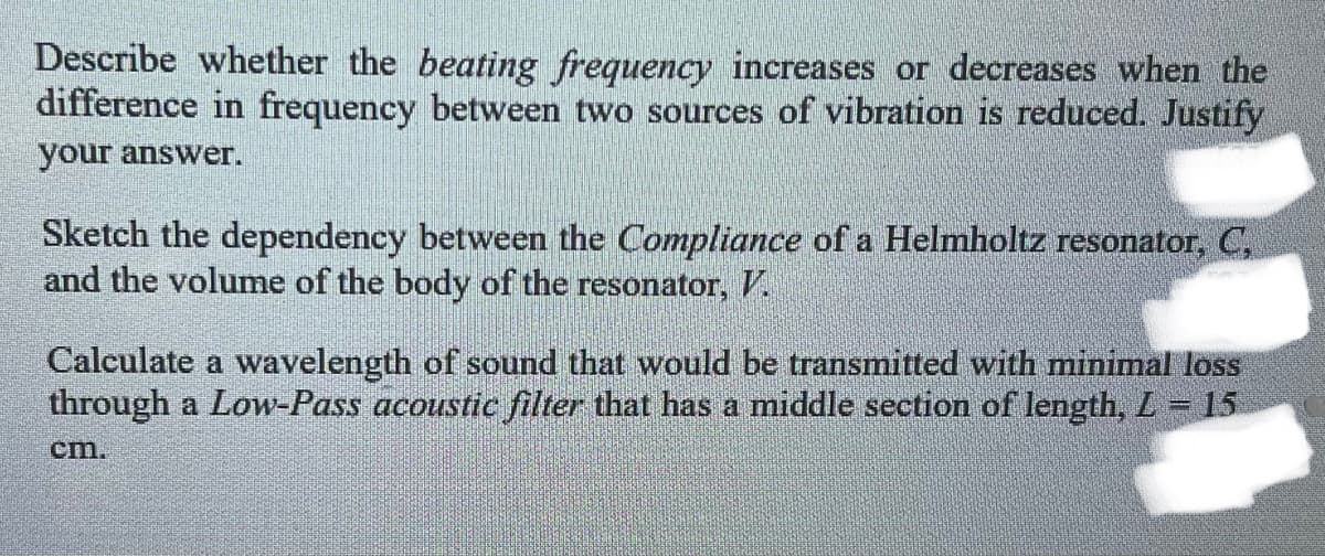 Describe whether the beating frequency increases or decreases when the
difference in frequency between two sources of vibration is reduced. Justify
your answer.
Sketch the dependency between the Compliance of a Helmholtz resonator, C,
and the volume of the body of the resonator, V.
Calculate a wavelength of sound that would be transmitted with minimal loss
through a Low-Pass acoustic filter that has a middle section of length, L = 15
cm.