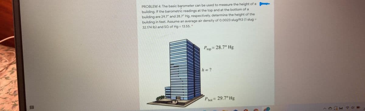 PROBLEM 4: The basic barometer can be used to measure the height of a
building. If the barometric readings at the top and at the bottom of a
building are 29.7" and 28.7" Hg, respectively, determine the height of the
building in feet. Assume an average air density of 0.0023 slug/ft3 (1 slug =
32.174 lb) and SG of Hg = 13.55.*
Ptop = 28.7" Hg
h = ?
P bot= 29.7" Hg
