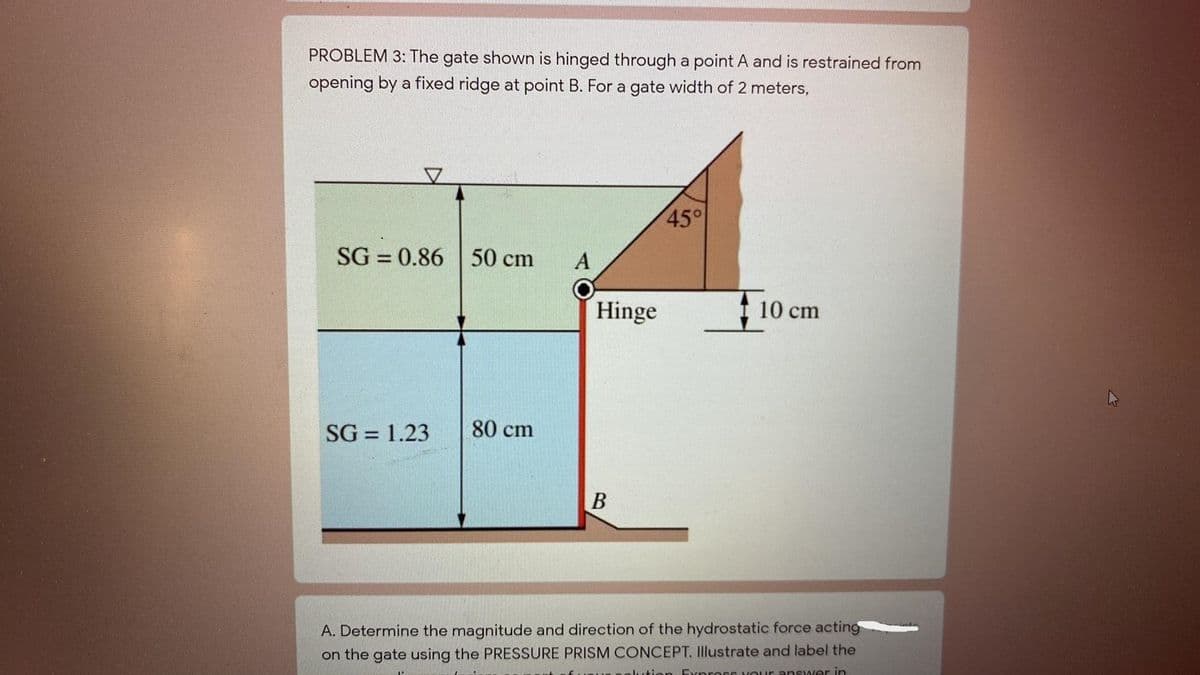PROBLEM 3: The gate shown is hinged through a point A and is restrained from
opening by a fixed ridge at point B. For a gate width of 2 meters,
45°
SG = 0.86
50 cm
A
Hinge
10 cm
SG = 1.23
80 cm
B
A. Determine the magnitude and direction of the hydrostatic force acting
on the gate using the PRESSURE PRISM CONCEPT. Illustrate and label the
an Expross vouur answeer in
