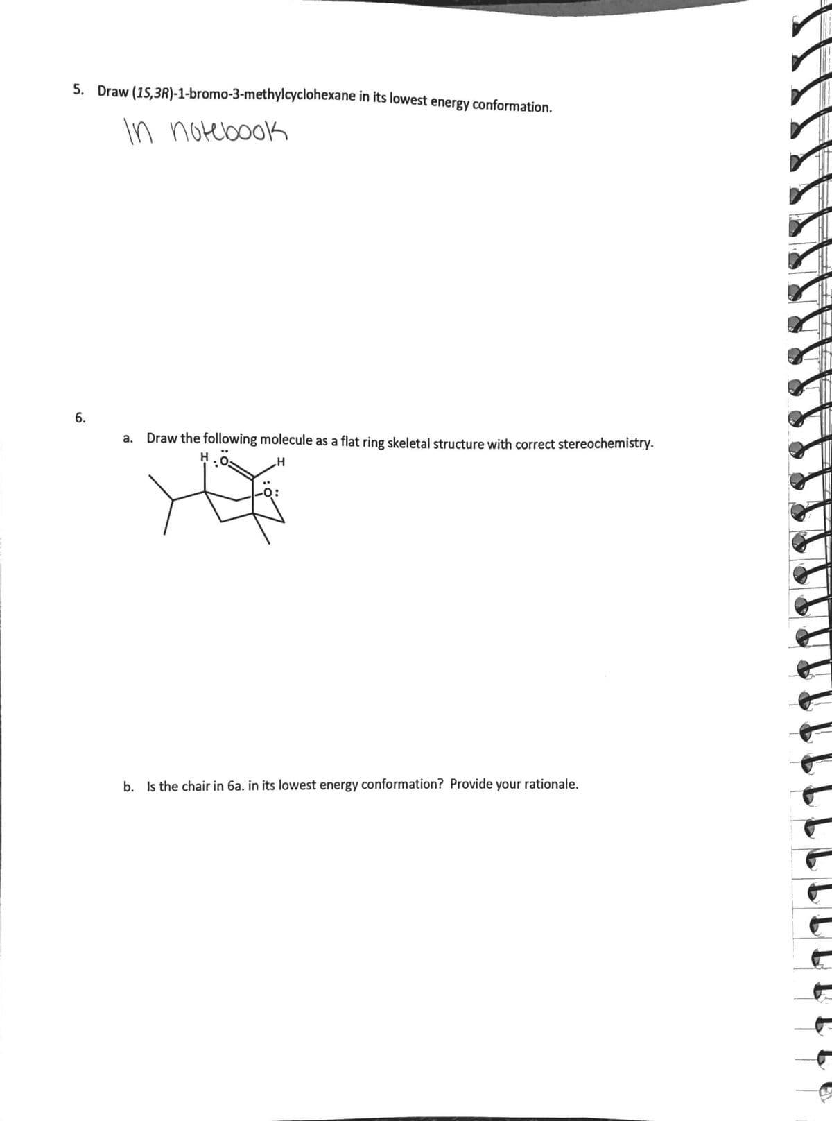 5. Draw (15,3R)-1-bromo-3-methylcyclohexane in its lowest energy conformation.
In notebook
a. Draw the following molecule as a flat ring skeletal structure with correct stereochemistry.
H
b. Is the chair in 6a. in its lowest energy conformation? Provide your rationale.
6.
