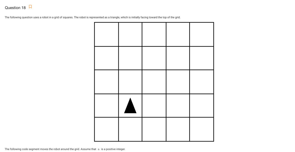 Question 18
The following question uses a robot in a grid of squares. The robot is represented as a triangle, which is initially facing toward the top of the grid.
The following code segment moves the robot around the grid. Assume that n is a positive integer.
