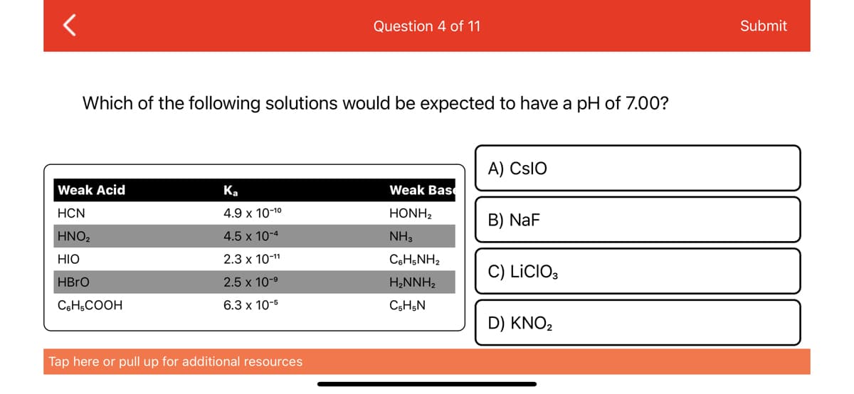 <
Which of the following solutions would be expected to have a pH of 7.00?
Weak Acid
HCN
HNO₂
HIO
HBrO
C6H5COOH
Ka
4.9 x 10-1⁰
4.5 x 10-4
2.3 x 10-¹1
2.5 x 10-⁹
6.3 x 10-5
Question 4 of 11
Tap here or pull up for additional resources
Weak Base
HONH,
NH3
CoHsNH,
H₂NNH₂
C5H5N
A) CSIO
B) NaF
C) LICIO3
D) KNO₂
Submit