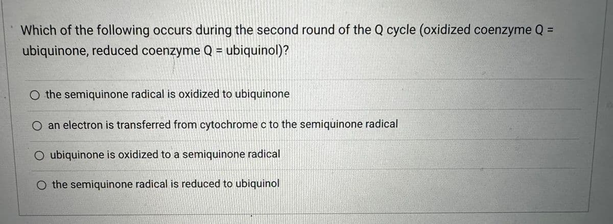 Which of the following occurs during the second round of the Q cycle (oxidized coenzyme Q =
ubiquinone, reduced coenzyme Q = ubiquinol)?
O the semiquinone radical is oxidized to ubiquinone
an electron is transferred from cytochrome c to the semiquinone radical
O ubiquinone is oxidized to a semiquinone radical
the semiquinone radical is reduced to ubiquinol