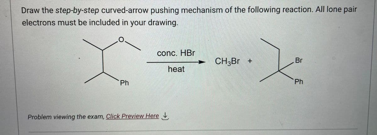Draw the step-by-step curved-arrow pushing mechanism of the following reaction. All lone pair
electrons must be included in your drawing.
Ph
conc. HBr
heat
Problem viewing the exam, Click Preview Here
CH3Br +
Br
Ph