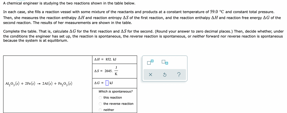 A chemical engineer is studying the two reactions shown in the table below.
In each case, she fills a reaction vessel with some mixture of the reactants and products at a constant temperature of 59.0 °C and constant total pressure.
Then, she measures the reaction enthalpy AH and reaction entropy AS of the first reaction, and the reaction enthalpy AH and reaction free energy AG of the
second reaction. The results of her measurements are shown in the table.
Complete the table. That is, calculate AG for the first reaction and AS for the second. (Round your answer to zero decimal places.) Then, decide whether, under
the conditions the engineer has set up, the reaction is spontaneous, the reverse reaction is spontaneous, or neither forward nor reverse reaction is spontaneous
because the system is at equilibrium.
AH = 852. kJ
J
AS = 2645.
K
Al, 0, (s) + 2Fe(s) → 2A1(s) + Fe,0, (s)
AG = | kJ
Which is spontaneous?
this reaction
the reverse reaction
neither
