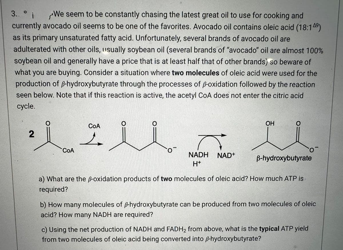 3..° i
We seem to be constantly chasing the latest great oil to use for cooking and
currently avocado oil seems to be one of the favorites. Avocado oil contains oleic acid (18:149)
as its primary unsaturated fatty acid. Unfortunately, several brands of avocado oil are
adulterated with other oils, usually soybean oil (several brands of "avocado" oil are almost 100%
soybean oil and generally have a price that is at least half that of other brands) so beware of
what you are buying. Consider a situation where two molecules of oleic acid were used for the
production of ß-hydroxybutyrate through the processes of ß-oxidation followed by the reaction
seen below. Note that if this reaction is active, the acetyl CoA does not enter the citric acid
cycle.
2
COA
CoA
O
NADH NAD+
H+
OH
B-hydroxybutyrate
a) What are the ß-oxidation products of two molecules of oleic acid? How much ATP is
required?
O
b) How many molecules of ß-hydroxybutyrate can be produced from two molecules of oleic
acid? How many NADH are required?
c) Using the net production of NADH and FADH₂ from above, what is the typical ATP yield
from two molecules of oleic acid being converted into ß-hydroxybutyrate?