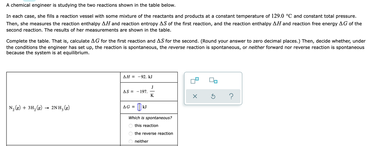 A chemical engineer is studying the two reactions shown in the table below.
In each case, she fills a reaction vessel with some mixture of the reactants and products at a constant temperature of 129.0 °C and constant total pressure.
Then, she measures the reaction enthalpy AH and reaction entropy AS of the first reaction, and the reaction enthalpy AH and reaction free energy AG of the
second reaction. The results of her measurements are shown in the table.
Complete the table. That is, calculate AG for the first reaction and AS for the second. (Round your answer to zero decimal places.) Then, decide whether, under
the conditions the engineer has set up, the reaction is spontaneous, the reverse reaction is spontaneous, or neither forward nor reverse reaction is spontaneous
because the system is at equilibrium.
AH = -92. kJ
J
- 197.
K
AS =
?
N, (g) + 3H, (g)
2NH, (3)
AG = ||| kJ
2
Which is spontaneous?
this reaction
the reverse reaction
neither
