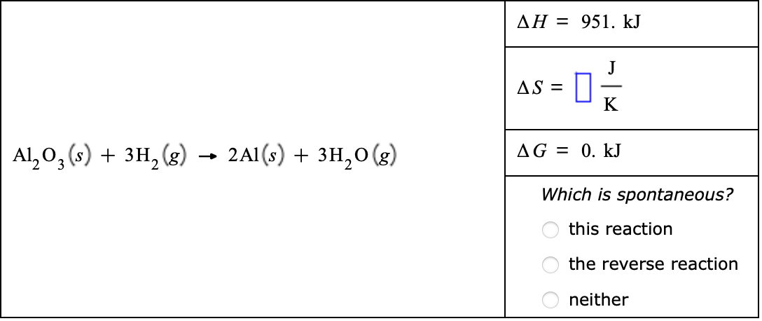 AH = 951. kJ
J
AS =
K
Al, 0, (s) + 3H, (g) → 2A1(s) + 3H,0(g)
AG = 0. kJ
Which is spontaneous?
this reaction
the reverse reaction
neither
