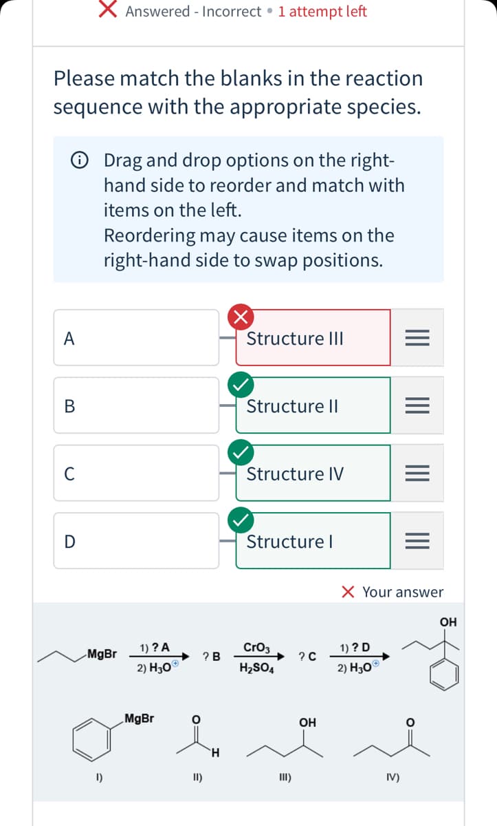 X Answered - Incorrect • 1 attempt left
Please match the blanks in the reaction
sequence with the appropriate species.
O Drag and drop options on the right-
hand side to reorder and match with
items on the left.
Reordering may cause items on the
right-hand side to swap positions.
A
Structure III
В
Structure II
C
Structure IV
Structure I
X Your answer
OH
1) ? A
Cro3
1) ? D
MgBr
? B
? с
2) Но
H2SO4
2) Hо
MgBr
OH
H.
I)
II)
II)
IV)
