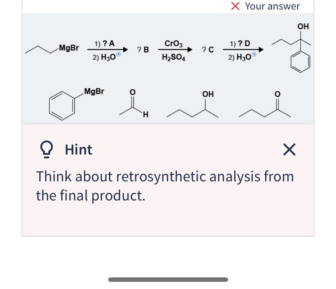 X Your answer
OH
1) ? A
Cro3
1) ? D
MgBr
? C
2) H30°
? В
2) H30®
H2SO4
MgBr
OH
H.
O Hint
Think about retrosynthetic analysis from
the final product.

