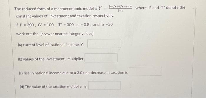 The reduced form of a macroeconomic model is Y = b+I+G-aT where I and T* denote the
1-a
constant values of investment and taxation respectively.
If I = 300, G = 100, T300, a = 0.8, and b =50
work out the [answer nearest integer values]
(a) current level of national income, Y.
(b) values of the investment multiplier
(c) rise in national income due to a 3.0 unit decrease in taxation is
(d) The value of the taxation multiplier is
