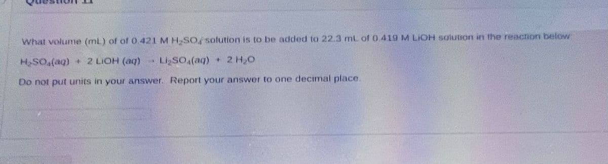 What volume (mL) of of 0.421 M H₂SO solution is to be added to 22.3 mL of 0.419 M LIOH solution in the reaction below:
H₂SO (aq) + 2 LIOH (aq) USO (aq) • CHO
Do not put units in your answer. Report your answer to one decimal place.