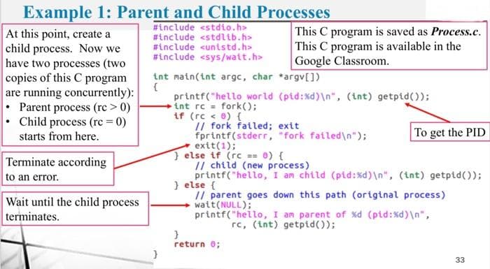 Example 1: Parent and Child Processes
#include <stdio.h>
#include <stdlib.h>
#include <unistd.h>
#include <sys/wait.h>
At this point, create a
child process. Now we
have two processes (two
copies of this C program
are running concurrently):
Parent process (rc > 0)
Child process (rc = 0)
starts from here.
Terminate according
to an error.
Wait until the child process
terminates.
int main(int argc, char
{
}
This C program is saved as Process.c.
This C program is available in the
Google Classroom.
*argv[])
printf("hello world (pid:%d)\n", (int) getpid());
int rc = fork();
if (rc < 0) {
// fork failed; exit
fprintf(stderr, "fork failed\n");
exit(1);
} else if (rc == 0) {
To get the PID
// child (new process)
printf("hello, I am child (pid:%d)\n", (int) getpid());
}
return 0;
} else {
// parent goes down this path (original process)
watt(NULL);
printf("hello, I am parent of %d (pid:%d)\n",
rc, (int) getpid());
33