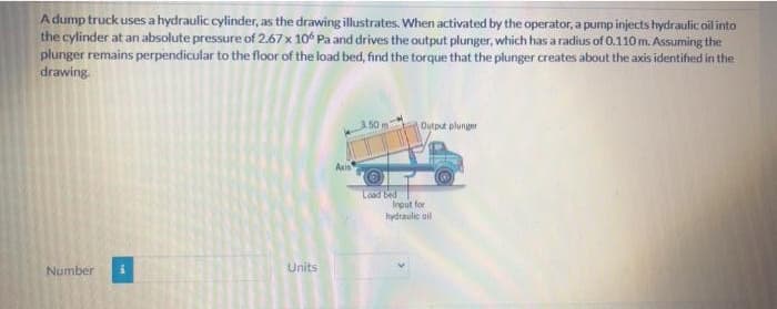 Adump truck uses a hydraulic cylinder, as the drawing illustrates. When activated by the operator, a pump injects hydraulic oil inte
the cylinder at an absolute pressure of 2.67× 10“ Pa and drives the output plunger, which has a radius of 0.110m. Assuming the
plunger remains perpendicular to the floor of the load bed, find the torque that the plunger creates about the axis identified in the
drawing.
Outout plunger
Load bed
Input for
hydraulie oil
