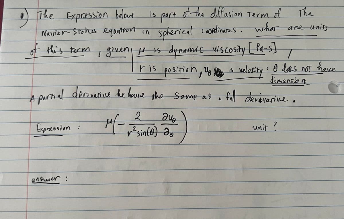 9
of the diffusion Term of
The
The Expression below
is part
Nallier-Stokes equation in spherical coordinates. what are units
of this term
I given it is dynamic viscosity [Pa-s]
T
A partial derivative behave the same as a full devevarive.
2
дио
r² sin(0) do
unit ?
Expression:
anshuar:
T
ris position, is velosity: A does not have
dimension
Mf-