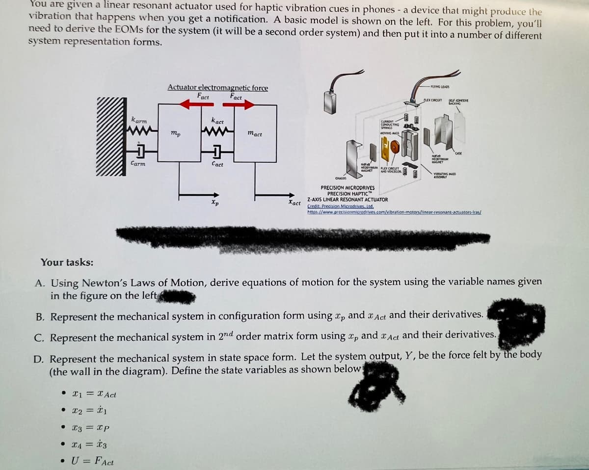 You are given a linear resonant actuator used for haptic vibration cues in phones - a device that might produce the
vibration that happens when you get a notification. A basic model is shown on the left. For this problem, you'll
need to derive the EOMS for the system (it will be a second order system) and then put it into a number of different
system representation forms.
Your tasks:
karm
Carm
• I1 = Act
• X2 = *1
• I3 = IP
Actuator electromagnetic force
Fact
• I4 = 3
• U = FAct
mp
Fact
kact
Cact
Xp
mact
Xact
CHALOS
CURRENT
CONDUCTING
PRECISION MICRODRIVES
PRECISION HAPTIC™
NOVING MASS
No 8
NEOUTMUN FLOCCUT
BAGNET
0:0
AND VOICECORIS
Z-AXIS LINEAR RESONANT ACTUATOR
Credit Precision Microdrives. Ltd.
FLYING LEADS
FLEX CIRCENT
NEOUT
MALAET
SELFDESVE
CASA
VERATING BASS
ASSEMBLY
A. Using Newton's Laws of Motion, derive equations of motion for the system using the variable names given
in the figure on the left
https://www.precisionmicrodrives.com/vibration-mators/linear-resonant-actuators-tras/
B. Represent the mechanical system in configuration form using Tp and Act and their derivatives.
C. Represent the mechanical system in 2nd order matrix form using tp and Act and their derivatives.
D. Represent the mechanical system in state space form. Let the system output, Y, be the force felt by the body
(the wall in the diagram). Define the state variables as shown below