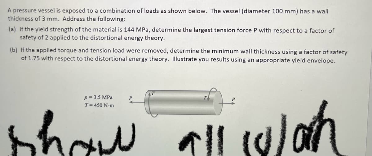 A pressure vessel is exposed to a combination of loads as shown below. The vessel (diameter 100 mm) has a wall
thickness of 3 mm. Address the following:
(a) If the yield strength of the material is 144 MPa, determine the largest tension force P with respect to a factor of
safety of 2 applied to the distortional energy theory.
(b) If the applied torque and tension load were removed, determine the minimum wall thickness using a factor of safety
of 1.75 with respect to the distortional energy theory. Illustrate you results using an appropriate yield envelope.
p = 3.5 MPa
T = 450 N-m
show all wah
P