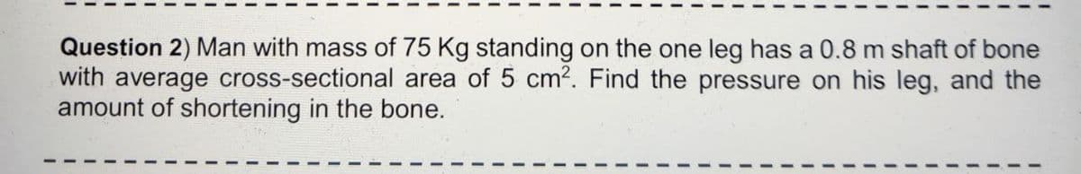 Question 2) Man with mass of 75 Kg standing on the one leg has a 0.8 m shaft of bone
with average cross-sectional area of 5 cm?. Find the pressure on his leg, and the
amount of shortening in the bone.
