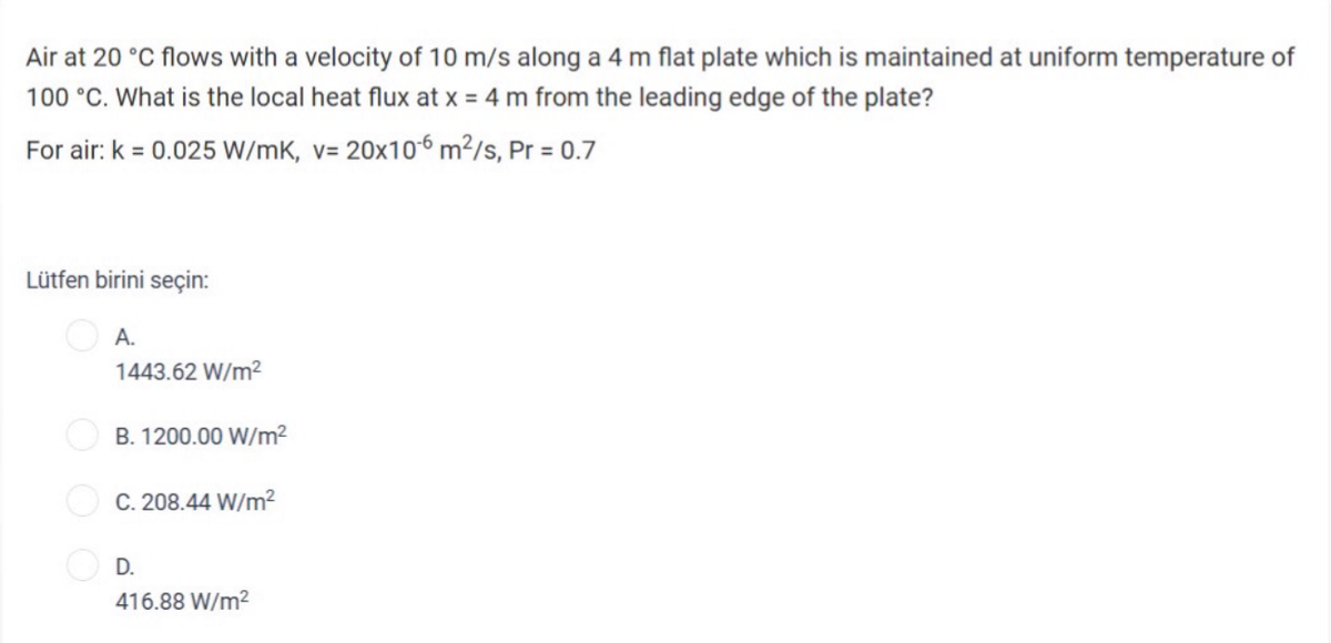 Air at 20 °C flows with a velocity of 10 m/s along a 4 m flat plate which is maintained at uniform temperature of
100 °C. What is the local heat flux at x = 4 m from the leading edge of the plate?
For air: k = 0.025 W/mK, v= 20x106 m²/s, Pr = 0.7
V=
Lütfen birini seçin:
A.
1443.62 W/m²
B. 1200.00 W/m²
C. 208.44 W/m²
D.
416.88 W/m²