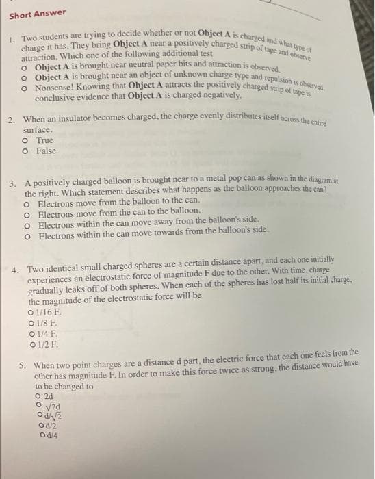 Short Answer
1. Two students are trying to decide whether or not Object A is charged and what type of
charge it has. They bring Object A near a positively charged strip of tape and observe
attraction. Which one of the following additional test
O Object A is brought near neutral paper bits and attraction is observed.
O Object A is brought near an object of unknown charge type and repulsion is observed.
O Nonsense! Knowing that Object A attracts the positively charged strip of tape is
conclusive evidence that Object A is charged negatively.
2. When an insulator becomes charged, the charge evenly distributes itself across the entire
surface.
O True
O False
3. A positively charged balloon is brought near to a metal pop can as shown in the diagram at
the right. Which statement describes what happens as the balloon approaches the can?
O Electrons move from the balloon to the can.
O Electrons move from the can to the balloon.
O Electrons within the can move away from the balloon's side.
o Electrons within the can move towards from the balloon's side.
4. Two identical small charged spheres are a certain distance apart, and each one initially
experiences an electrostatic force of magnitude F due to the other. With time, charge
gradually leaks off of both spheres. When each of the spheres has lost half its initial charge,
the magnitude of the electrostatic force will be
01/16 F.
O 1/8 F.
O 1/4 F
0 1/2 F.
5. When two point charges are a distance d part, the electric force that each one feels from the
other has magnitude F. In order to make this force twice as strong, the distance would have
to be changed to
O 2d
o √24
Od/√2
Od/2
Od/4