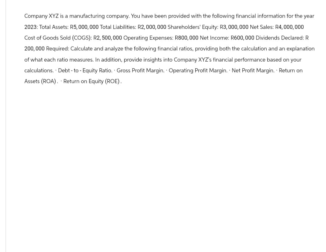 Company XYZ is a manufacturing company. You have been provided with the following financial information for the year
2023: Total Assets: R5,000,000 Total Liabilities: R2,000,000 Shareholders' Equity: R3,000,000 Net Sales: R4,000,000
Cost of Goods Sold (COGS): R2, 500,000 Operating Expenses: R800,000 Net Income: R600, 000 Dividends Declared: R
200,000 Required: Calculate and analyze the following financial ratios, providing both the calculation and an explanation
of what each ratio measures. In addition, provide insights into Company XYZ's financial performance based on your
calculations. Debt-to - Equity Ratio. Gross Profit Margin. Operating Profit Margin. Net Profit Margin. Return on
Assets (ROA). Return on Equity (ROE).