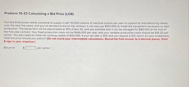 Problem 10-33 Calculating a Bid Price (L08)
Komoka Enterprises needs someone to supply it with 151,000 cartons of machine screws per year to support its manufacturing needs
over the next five years, and you've decided to bid on the contract. It will cost you $951,000 to install the equipment necessary to start
production. The equipment will be depreciated at 30% (Class 10), and you estimate that it can be salvaged for $96.000 at the end of
the five-year contract. Your fixed production costs will be $446,000 per year, and your variable production costs should be $16.20 per
carton. You also need an initial net working capital of $101.000 If your tax rate is 35% and you require o 12% return on your investment
what bid price should you submit? (Do not round your intermediate calculations. Round the final answer to 2 decimal places. Omit
S sign in your response.)
Bid price
per carton