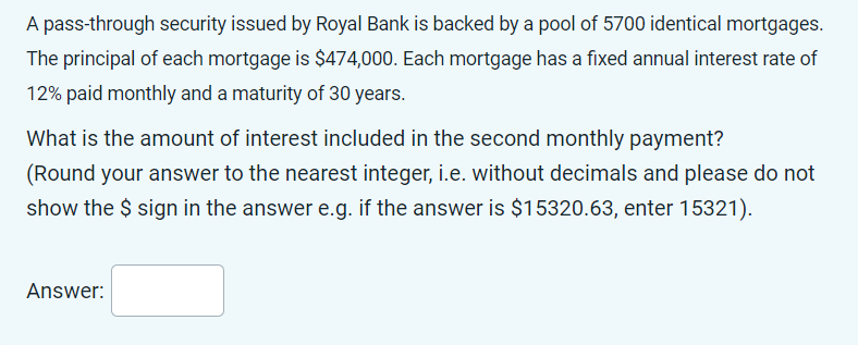 A pass-through security issued by Royal Bank is backed by a pool of 5700 identical mortgages.
The principal of each mortgage is $474,000. Each mortgage has a fixed annual interest rate of
12% paid monthly and a maturity of 30 years.
What is the amount of interest included in the second monthly payment?
(Round your answer to the nearest integer, i.e. without decimals and please do not
show the $ sign in the answer e.g. if the answer is $15320.63, enter 15321).
Answer: