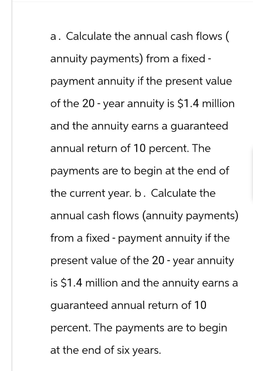 a. Calculate the annual cash flows (
annuity payments) from a fixed-
payment annuity if the present value
of the 20-year annuity is $1.4 million
and the annuity earns a guaranteed
annual return of 10 percent. The
payments are to begin at the end of
the current year. b. Calculate the
annual cash flows (annuity payments)
from a fixed - payment annuity if the
present value of the 20-year annuity
is $1.4 million and the annuity earns a
guaranteed annual return of 10
percent. The payments are to begin
at the end of six years.