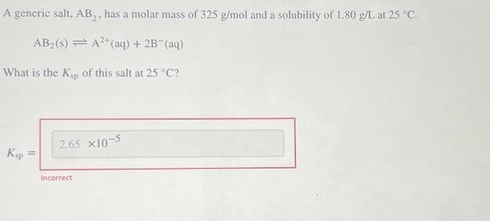 A generic salt, AB₂, has a molar mass of 325 g/mol and a solubility of 1.80 g/L at 25 °C.
AB₂ (s) = A²+ (aq) + 2B¯(aq)
What is the Ksp of this salt at 25 °C?
Ksp
2.65 x10-5
Incorrect