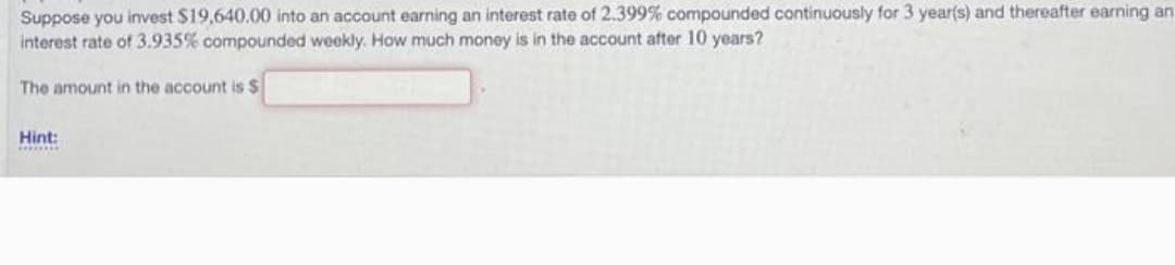 Suppose you invest $19,640.00 into an account earning an interest rate of 2.399% compounded continuously for 3 year(s) and thereafter earning an
interest rate of 3.935% compounded weekly. How much money is in the account after 10 years?
The amount in the account is $
Hint: