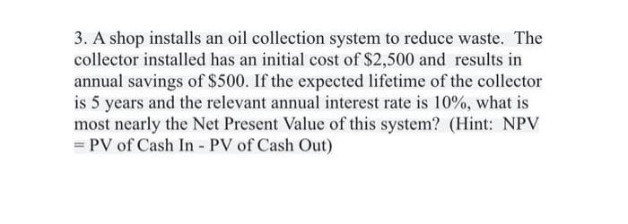3. A shop installs an oil collection system to reduce waste. The
collector installed has an initial cost of $2,500 and results in
annual savings of $500. If the expected lifetime of the collector
is 5 years and the relevant annual interest rate is 10%, what is
most nearly the Net Present Value of this system? (Hint: NPV
= PV of Cash In - PV of Cash Out)