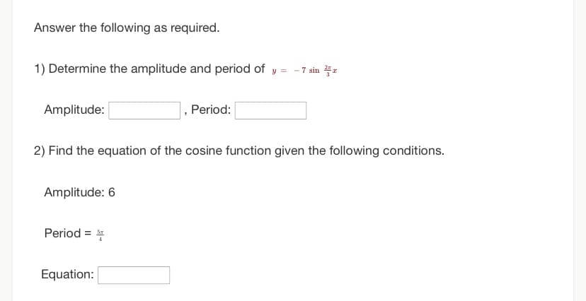 Answer the following as required.
1) Determine the amplitude and period of y = -7 sin
Amplitude:
2) Find the equation of the cosine function given the following conditions.
Amplitude: 6
Period=5
, Period:
Equation: