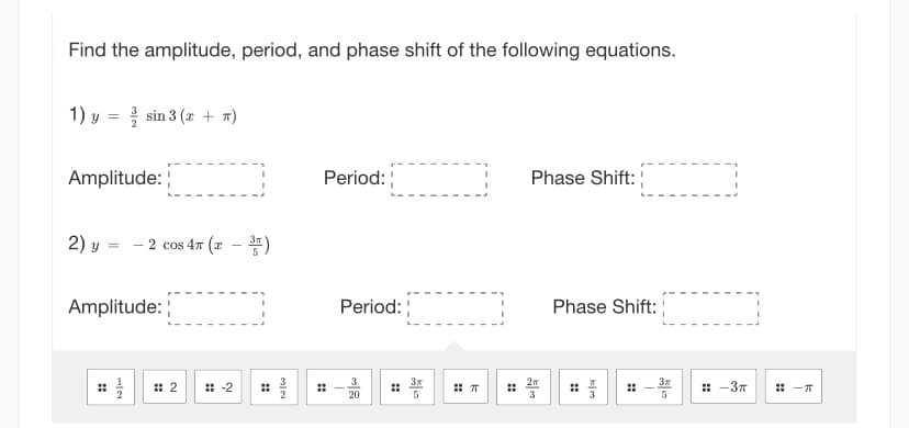 Find the amplitude, period, and phase shift of the following equations.
1) y sin 3 (x + n)
=
Amplitude:
2) y y =
Amplitude:
⠀⠀
-2 cos 4T (2-3)
N
2
:: -2
⠀
به ده
Period:
Period:
20
3T
5
T
Phase Shift:
2
3
Phase Shift:
دیا
5
:: -3п
:: -T