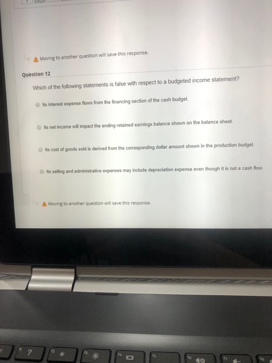 A Moving to another question will save this response.
Question 12
Which of the following statements is false with respect to a budgeted income statement?
O Its interest expense flows from the financing section of the cash budget.
O Its net income will impact the ending retained earnings balance shown on the balance sheet.
O Its cost of goods sold is derived from the corresponding dollar amount shown in the production budget.
O Its selling and administrative expenses may include depreciation expense even though it is not a cash flow.
A Moving to another question will save this response.
?
