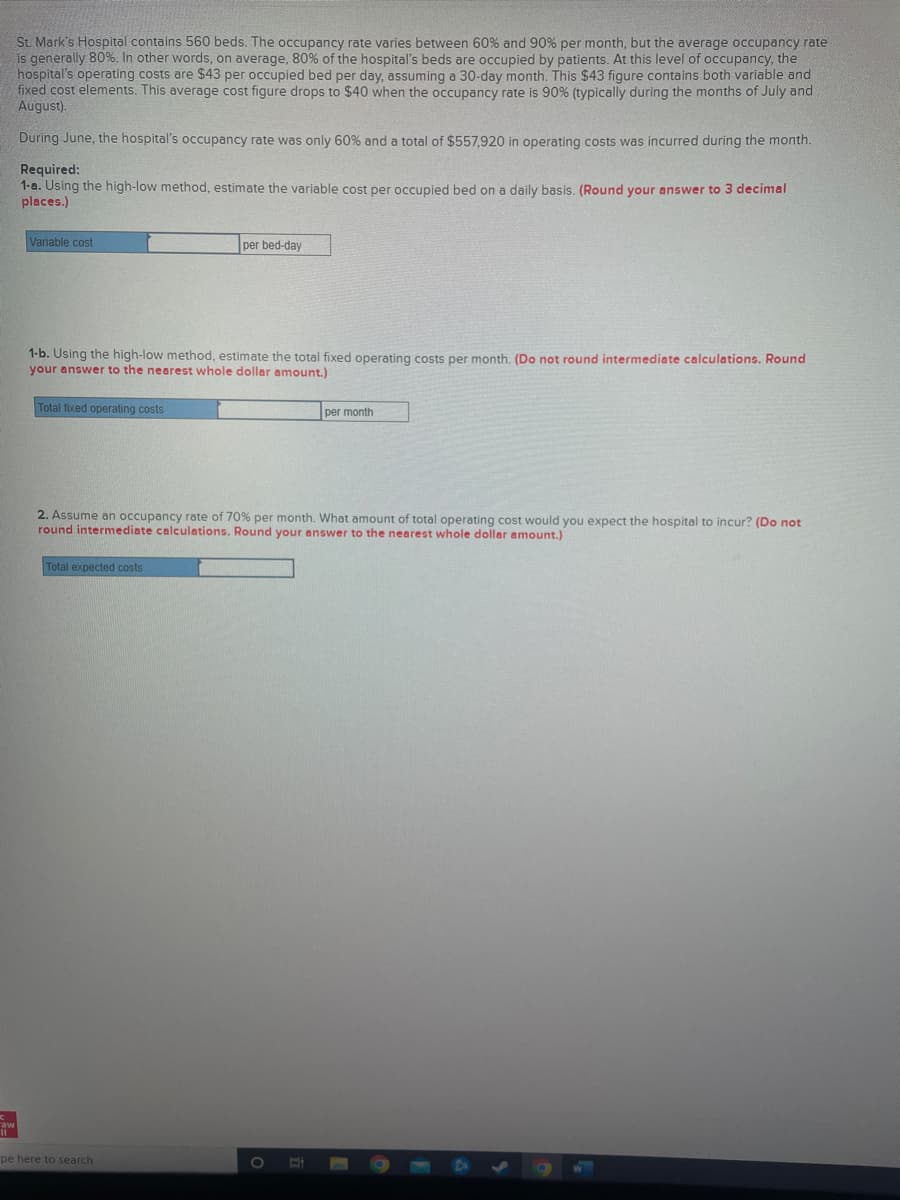 aw
11
St. Mark's Hospital contains 560 beds. The occupancy rate varies between 60% and 90% per month, but the average occupancy rate
is generally 80%. In other words, on average, 80% of the hospital's beds are occupied by patients. At this level of occupancy, the
hospital's operating costs are $43 per occupied bed per day, assuming a 30-day month. This $43 figure contains both variable and
fixed cost elements. This average cost figure drops to $40 when the occupancy rate is 90% (typically during the months of July and
August).
During June, the hospital's occupancy rate was only 60% and a total of $557,920 in operating costs was incurred during the month.
Required:
1-a. Using the high-low method, estimate the variable cost per occupied bed on a daily basis. (Round your answer to 3 decimal
places.)
Variable cost
1-b. Using the high-low method, estimate the total fixed operating costs per month. (Do not round intermediate calculations. Round
your answer to the nearest whole dollar amount.)
Total fixed operating costs
per bed-day
Total expected costs
2. Assume an occupancy rate of 70% per month. What amount of total operating cost would you expect the hospital to incur? (Do not
round intermediate calculations. Round your answer to the nearest whole dollar amount.)
pe here to search
per month
E
W