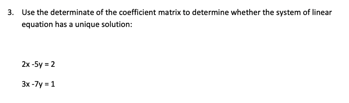 3. Use the determinate of the coefficient matrix to determine whether the system of linear
equation has a unique solution:
2x-5y = 2
3x -7y=
= 1