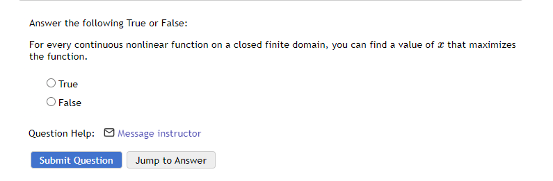 Answer the following True or False:
For every continuous nonlinear function on a closed finite domain, you can find a value of that maximizes
the function.
True
False
Question Help: Message instructor
Jump to Answer
Submit Question