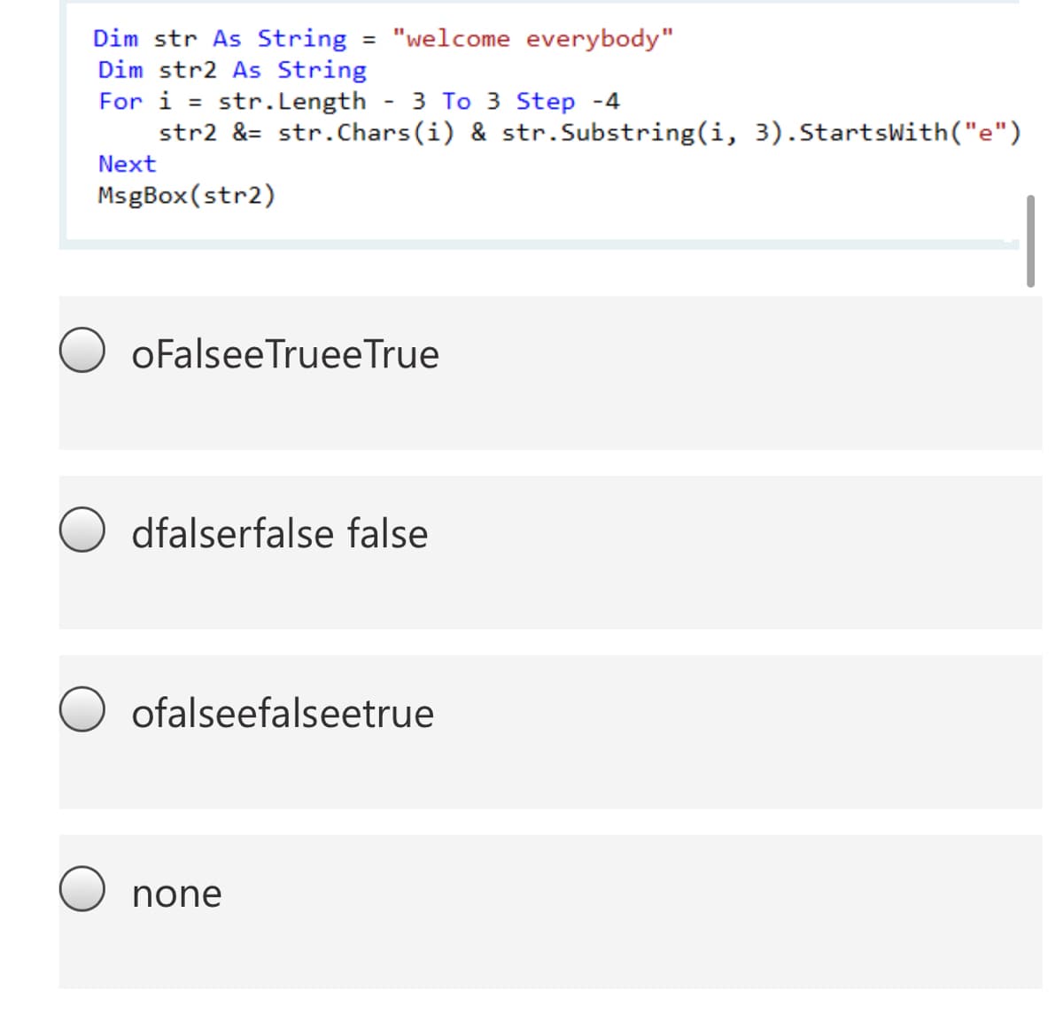 = "welcome everybody"
Dim str As String
Dim str2 As String
For i
str2 &= str.Chars(i) & str.Substring(i, 3).StartsWith("e")
str.Length
3 To 3 Step -4
%3D
Next
MsgBox(str2)
oFalseeTruee True
dfalserfalse false
ofalseefalseetrue
none
