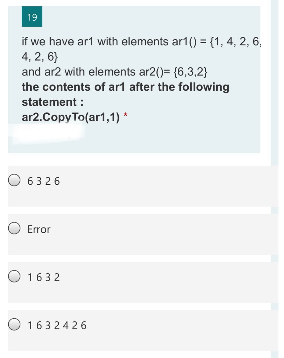 19
if we have ar1 with elements ar1() = {1, 4, 2, 6,
4, 2, 6}
and ar2 with elements ar2()= {6,3,2}
the contents of ar1 after the following
statement :
ar2.CopyTo(ar1,1)
O 6326
Error
O 163 2
O 163 24 2 6
