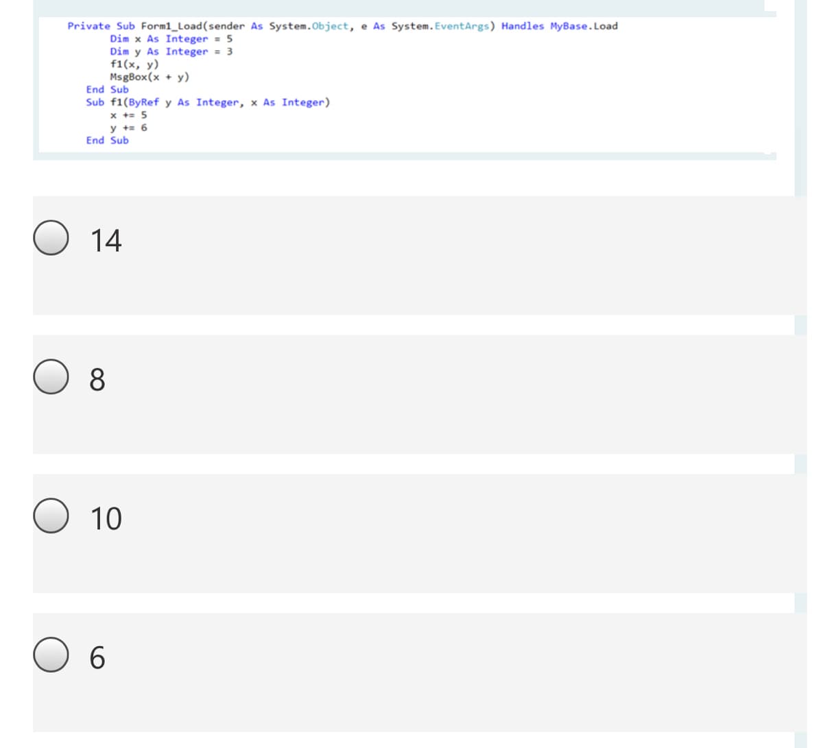 Private Sub Form1_Load(sender As System.Object, e As System.EventArgs) Handles MyBase.Load
Dim x As Integer = 5
Dim y As Integer = 3
f1(x, y)
MsgBox(x + y)
End Sub
Sub f1(ByRef y As Integer, x As Integer)
x += 5
y += 6
End Sub
14
8
10
6.
