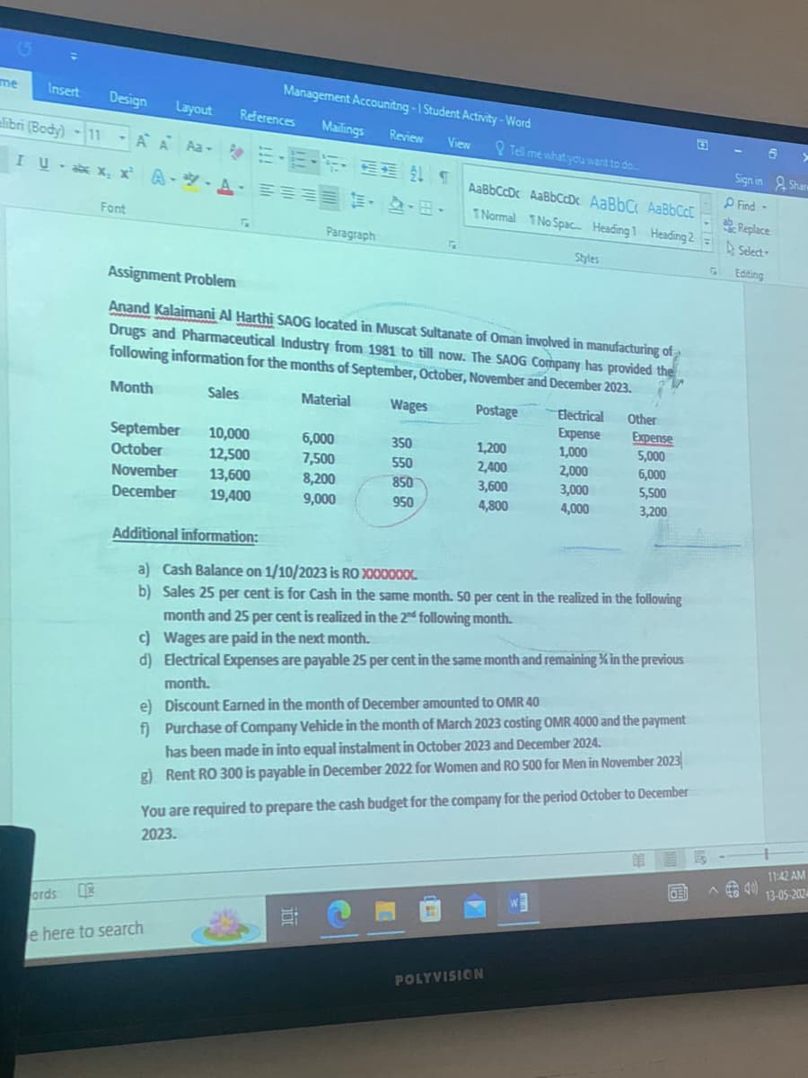 G
me
Insert
Design Layout References
Management Accounitng-1 Student Activity-Word
6
Mailings
Review
View
Tell me what you want to do...
Sign in
Shan
bri (Body) -11AA Aa E-E-S-3811
Iu・axxx ・ツ・A・ミョ
AA =
Find-
AaBbCcDc AaBbCcDc AaBbC AaBbCcl
Replace
·田
1 Normal No Spac... Heading 1 Heading 2
Select-
Font
Paragraph
2
Styles
GI
Editing
Assignment Problem
Anand Kalaimani Al Harthi SAOG located in Muscat Sultanate of Oman involved in manufacturing of
Drugs and Pharmaceutical Industry from 1981 to till now. The SAOG Company has provided the
following information for the months of September, October, November and December 2023.
Month
Sales
Material
Wages
Postage
Electrical
Other
September
Expense
Expense
10,000
6,000
350
1,200
1,000
5,000
October
12,500
7,500
550
2,400
2,000
6,000
November
13,600
8,200
850
3,600
3,000
5,500
December
19,400
9,000
950
4,800
4,000
3,200
Additional information:
a) Cash Balance on 1/10/2023 is RO X000000
b) Sales 25 per cent is for Cash in the same month. 50 per cent in the realized in the following
month and 25 per cent is realized in the 2nd following month.
c) Wages are paid in the next month.
d) Electrical Expenses are payable 25 per cent in the same month and remaining in the previous
month.
e) Discount Earned in the month of December amounted to OMR 40
f) Purchase of Company Vehicle in the month of March 2023 costing OMR 4000 and the payment
has been made in into equal instalment in October 2023 and December 2024.
g) Rent RO 300 is payable in December 2022 for Women and RO 500 for Men in November 2023
You are required to prepare the cash budget for the company for the period October to December
2023.
ords
e here to search
POLYVISION
11:42 AM
13-05-202